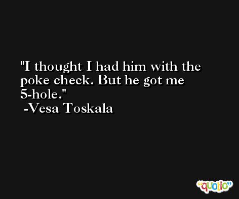 I thought I had him with the poke check. But he got me 5-hole. -Vesa Toskala
