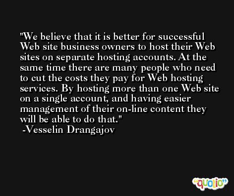 We believe that it is better for successful Web site business owners to host their Web sites on separate hosting accounts. At the same time there are many people who need to cut the costs they pay for Web hosting services. By hosting more than one Web site on a single account, and having easier management of their on-line content they will be able to do that. -Vesselin Drangajov