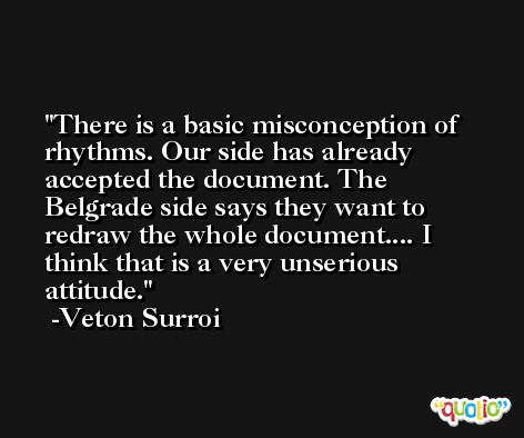 There is a basic misconception of rhythms. Our side has already accepted the document. The Belgrade side says they want to redraw the whole document.... I think that is a very unserious attitude. -Veton Surroi