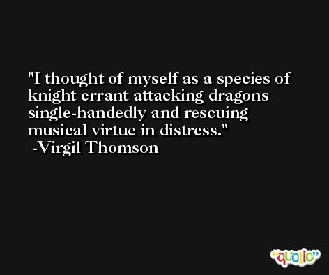 I thought of myself as a species of knight errant attacking dragons single-handedly and rescuing musical virtue in distress. -Virgil Thomson