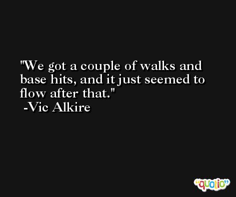 We got a couple of walks and base hits, and it just seemed to flow after that. -Vic Alkire