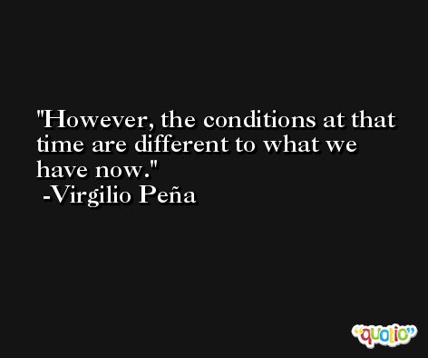 However, the conditions at that time are different to what we have now. -Virgilio Peña