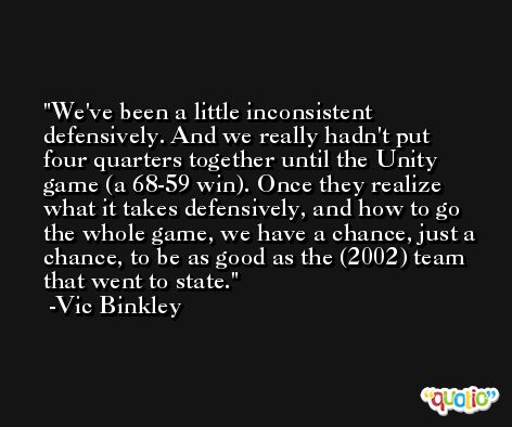 We've been a little inconsistent defensively. And we really hadn't put four quarters together until the Unity game (a 68-59 win). Once they realize what it takes defensively, and how to go the whole game, we have a chance, just a chance, to be as good as the (2002) team that went to state. -Vic Binkley
