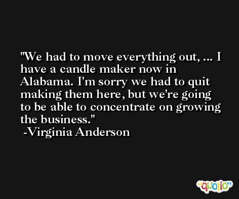 We had to move everything out, ... I have a candle maker now in Alabama. I'm sorry we had to quit making them here, but we're going to be able to concentrate on growing the business. -Virginia Anderson
