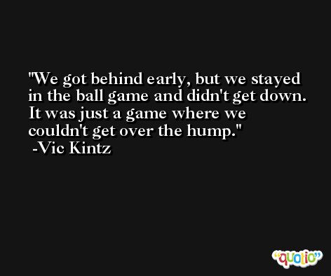 We got behind early, but we stayed in the ball game and didn't get down. It was just a game where we couldn't get over the hump. -Vic Kintz