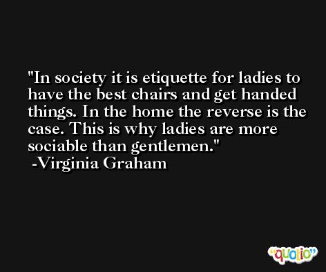 In society it is etiquette for ladies to have the best chairs and get handed things. In the home the reverse is the case. This is why ladies are more sociable than gentlemen. -Virginia Graham