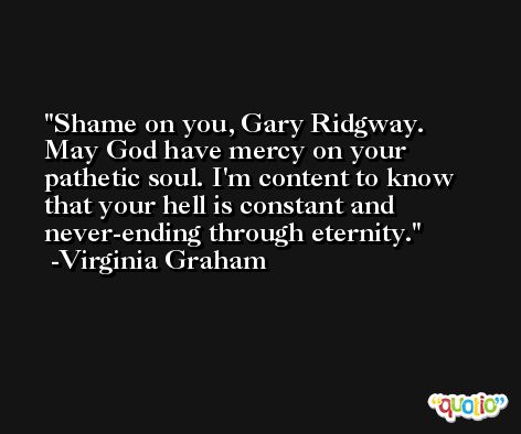 Shame on you, Gary Ridgway. May God have mercy on your pathetic soul. I'm content to know that your hell is constant and never-ending through eternity. -Virginia Graham