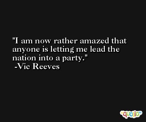I am now rather amazed that anyone is letting me lead the nation into a party. -Vic Reeves