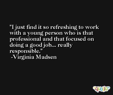 I just find it so refreshing to work with a young person who is that professional and that focused on doing a good job... really responsible. -Virginia Madsen