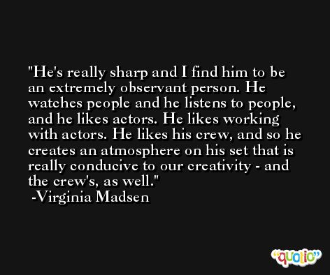 He's really sharp and I find him to be an extremely observant person. He watches people and he listens to people, and he likes actors. He likes working with actors. He likes his crew, and so he creates an atmosphere on his set that is really conducive to our creativity - and the crew's, as well. -Virginia Madsen