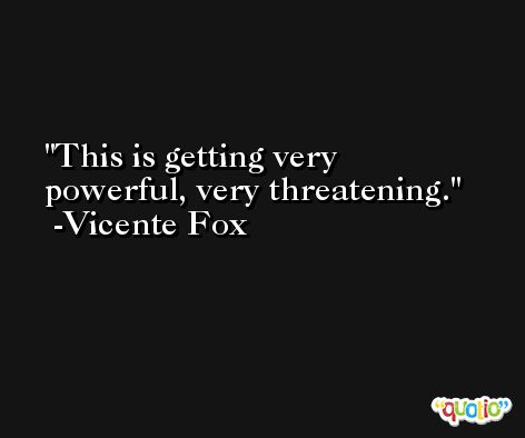 This is getting very powerful, very threatening. -Vicente Fox