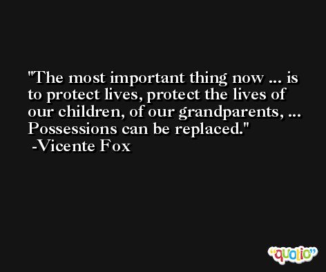 The most important thing now ... is to protect lives, protect the lives of our children, of our grandparents, ... Possessions can be replaced. -Vicente Fox