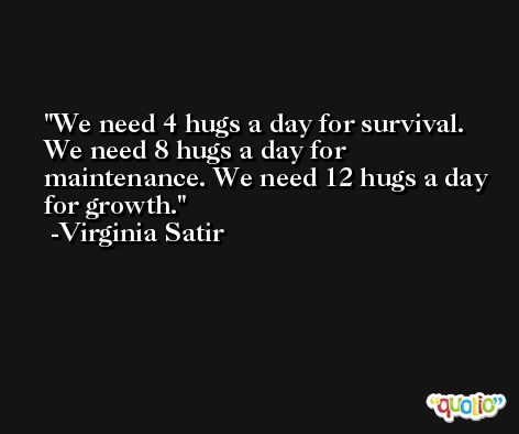 We need 4 hugs a day for survival. We need 8 hugs a day for maintenance. We need 12 hugs a day for growth. -Virginia Satir
