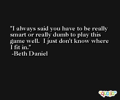 I always said you have to be really smart or really dumb to play this game well.  I just don't know where I fit in. -Beth Daniel