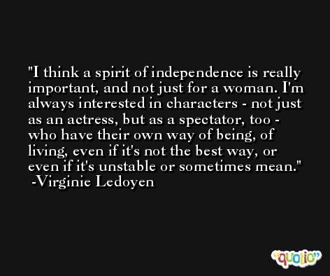 I think a spirit of independence is really important, and not just for a woman. I'm always interested in characters - not just as an actress, but as a spectator, too - who have their own way of being, of living, even if it's not the best way, or even if it's unstable or sometimes mean. -Virginie Ledoyen