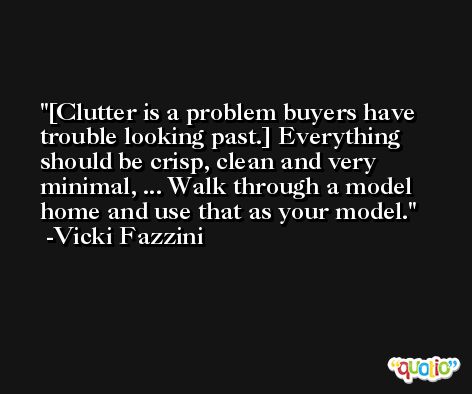 [Clutter is a problem buyers have trouble looking past.] Everything should be crisp, clean and very minimal, ... Walk through a model home and use that as your model. -Vicki Fazzini