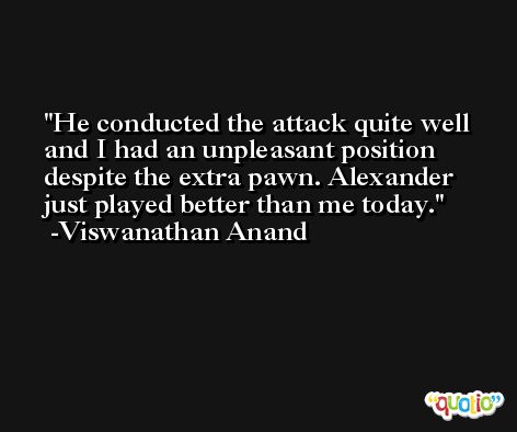 He conducted the attack quite well and I had an unpleasant position despite the extra pawn. Alexander just played better than me today. -Viswanathan Anand