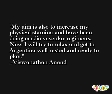My aim is also to increase my physical stamina and have been doing cardio vascular regimens. Now I will try to relax and get to Argentina well rested and ready to play. -Viswanathan Anand