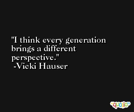 I think every generation brings a different perspective. -Vicki Hauser