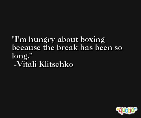 I'm hungry about boxing because the break has been so long. -Vitali Klitschko