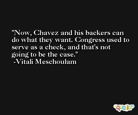 Now, Chavez and his backers can do what they want. Congress used to serve as a check, and that's not going to be the case. -Vitali Meschoulam