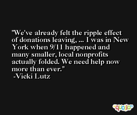 We've already felt the ripple effect of donations leaving, ... I was in New York when 9/11 happened and many smaller, local nonprofits actually folded. We need help now more than ever. -Vicki Lutz