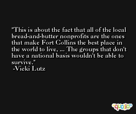 This is about the fact that all of the local bread-and-butter nonprofits are the ones that make Fort Collins the best place in the world to live, ... The groups that don't have a national basis wouldn't be able to survive. -Vicki Lutz