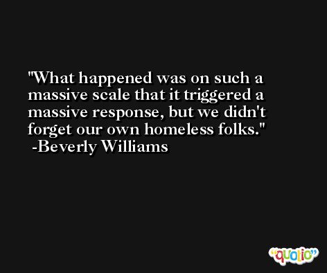 What happened was on such a massive scale that it triggered a massive response, but we didn't forget our own homeless folks. -Beverly Williams