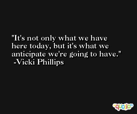 It's not only what we have here today, but it's what we anticipate we're going to have. -Vicki Phillips