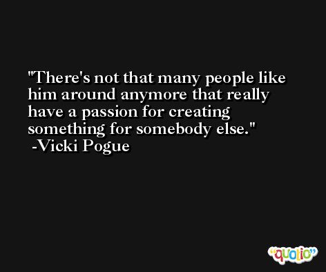 There's not that many people like him around anymore that really have a passion for creating something for somebody else. -Vicki Pogue