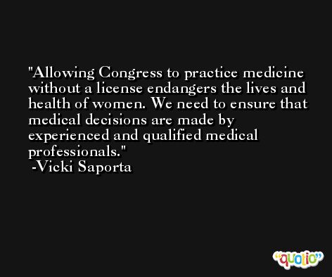 Allowing Congress to practice medicine without a license endangers the lives and health of women. We need to ensure that medical decisions are made by experienced and qualified medical professionals. -Vicki Saporta
