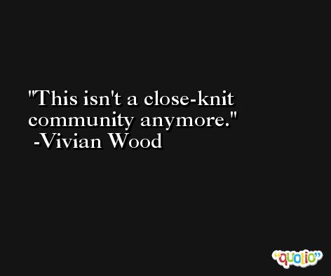 This isn't a close-knit community anymore. -Vivian Wood