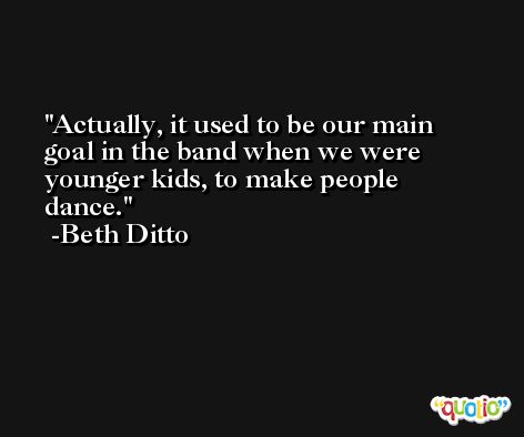 Actually, it used to be our main goal in the band when we were younger kids, to make people dance. -Beth Ditto