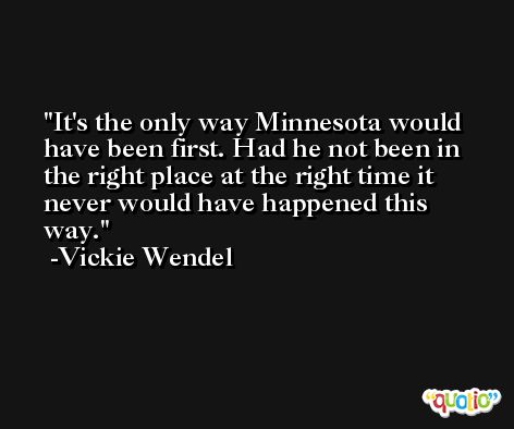 It's the only way Minnesota would have been first. Had he not been in the right place at the right time it never would have happened this way. -Vickie Wendel