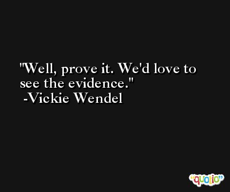 Well, prove it. We'd love to see the evidence. -Vickie Wendel