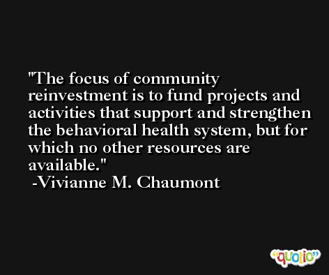 The focus of community reinvestment is to fund projects and activities that support and strengthen the behavioral health system, but for which no other resources are available. -Vivianne M. Chaumont