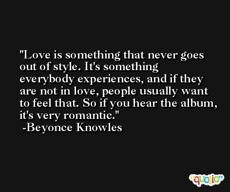 Love is something that never goes out of style. It's something everybody experiences, and if they are not in love, people usually want to feel that. So if you hear the album, it's very romantic. -Beyonce Knowles