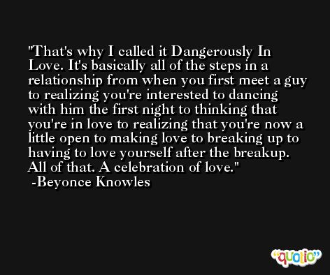 That's why I called it Dangerously In Love. It's basically all of the steps in a relationship from when you first meet a guy to realizing you're interested to dancing with him the first night to thinking that you're in love to realizing that you're now a little open to making love to breaking up to having to love yourself after the breakup. All of that. A celebration of love. -Beyonce Knowles