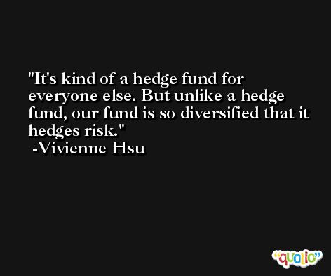 It's kind of a hedge fund for everyone else. But unlike a hedge fund, our fund is so diversified that it hedges risk. -Vivienne Hsu