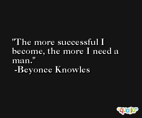 The more successful I become, the more I need a man. -Beyonce Knowles