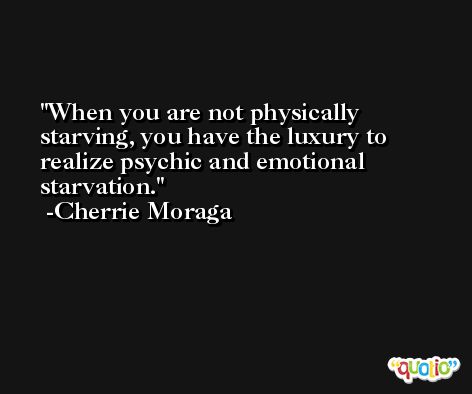 When you are not physically starving, you have the luxury to realize psychic and emotional starvation. -Cherrie Moraga