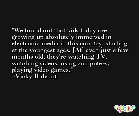 We found out that kids today are growing up absolutely immersed in electronic media in this country, starting at the youngest ages. [At] even just a few months old, they're watching TV, watching videos, using computers, playing video games. -Vicky Rideout