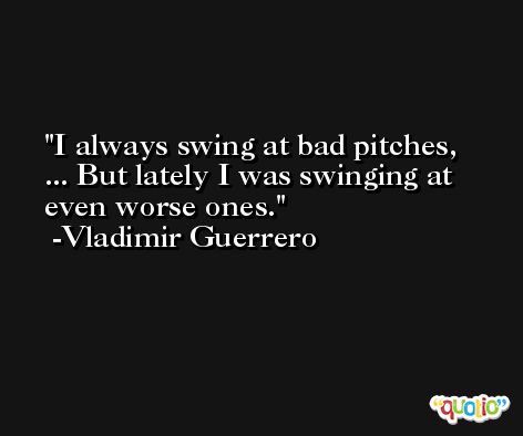 I always swing at bad pitches, ... But lately I was swinging at even worse ones. -Vladimir Guerrero