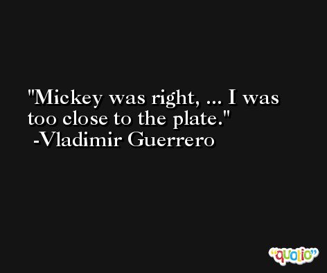 Mickey was right, ... I was too close to the plate. -Vladimir Guerrero