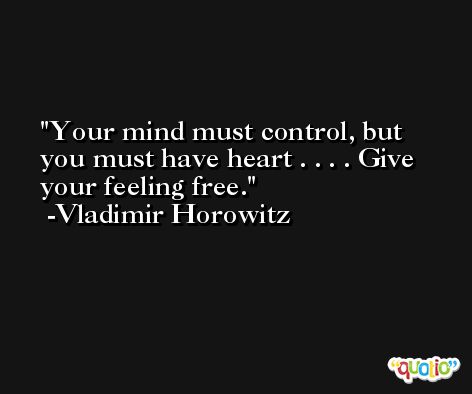 Your mind must control, but you must have heart . . . . Give your feeling free. -Vladimir Horowitz