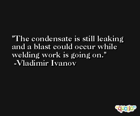 The condensate is still leaking and a blast could occur while welding work is going on. -Vladimir Ivanov
