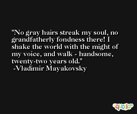 No gray hairs streak my soul, no grandfatherly fondness there! I shake the world with the might of my voice, and walk - handsome, twenty-two years old. -Vladimir Mayakovsky