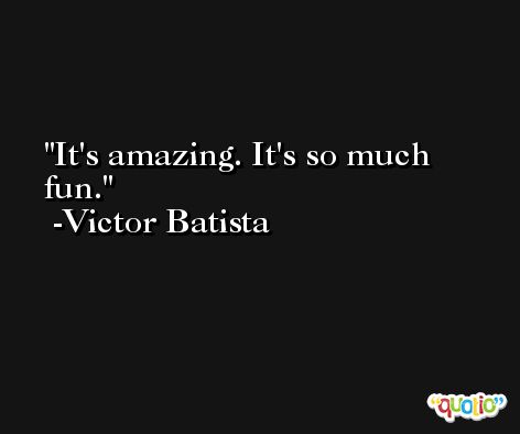 It's amazing. It's so much fun. -Victor Batista