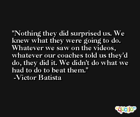 Nothing they did surprised us. We knew what they were going to do. Whatever we saw on the videos, whatever our coaches told us they'd do, they did it. We didn't do what we had to do to beat them. -Victor Batista