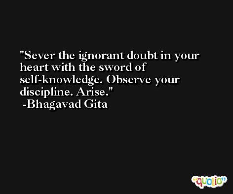 Sever the ignorant doubt in your heart with the sword of self-knowledge. Observe your discipline. Arise. -Bhagavad Gita